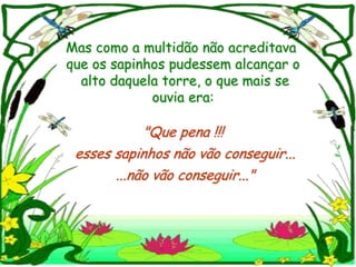 Mas como a multidão não acreditava
que os sapinhos pudessem alcançar o
  alto daquela torre, o que mais se
             ouvia era:

            "Que pena !!!
 esses sapinhos não vão conseguir...
       ...não vão conseguir..."
 