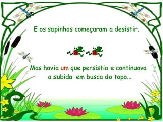 E os sapinhos começaram a desistir.




Mas havia um que persistia e continuava
     a subida em busca do topo...
 