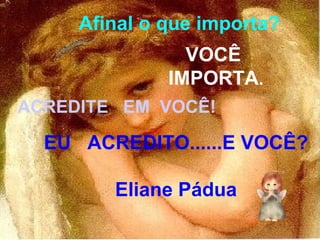 Afinal o que importa? VOCÊ  IMPORTA . ACREDITE  EM  VOCÊ! EU  ACREDITO......E VOCÊ? Eliane Pádua 