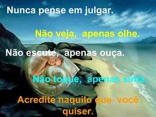 Nunca pense em julgar. Não veja,  apenas olhe. Não escute,  apenas ouça. Não toque,  apenas sinta. Acredite naquilo que  você quiser. 