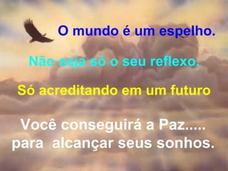 O mundo é um espelho. Não seja só o seu reflexo. Só acreditando em um futuro Você conseguirá a Paz..... para  alcançar seus sonhos. 