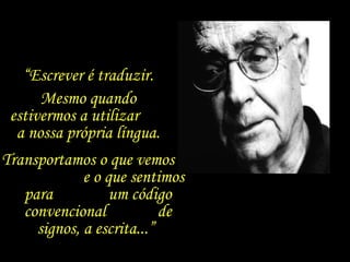 “ Escrever é traduzir.  Mesmo quando  estivermos a utilizar  a nossa própria língua.  Transportamos o que vemos  e o que sentimos para  um código convencional  de signos, a escrita...”  