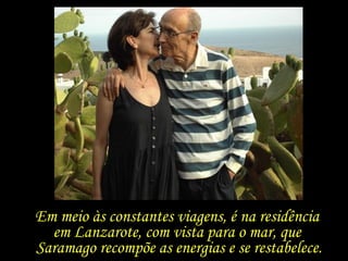 “ Pilar, se eu tivesse morrido aos 63 anos, antes de te conhecer, morreria muito mais velho do que serei  quando chegar a minha hora.” José Saramago Em meio às constantes viagens, é na residência  em Lanzarote, com vista para o mar, que  Saramago recompõe as energias e se restabelece. 