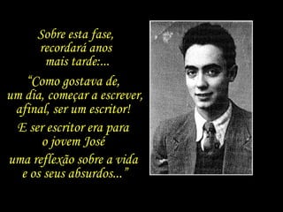 “ Como gostava de,  um dia, começar a escrever, afinal, ser um escritor!  E ser escritor era para  o jovem José  uma reflexão sobre a vida  e os seus absurdos...” Sobre esta fase,  recordará anos  mais tarde:... 