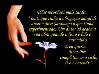 E eu queria  dizer-lhe:  completou-se o ciclo, li-o e entendi.” Pilar recordará mais tarde:  “ Senti que tinha a obrigação moral de dizer a José Saramago o que tinha experimentado. Um autor só acaba a sua obra quando o livro é lido e entendido.  