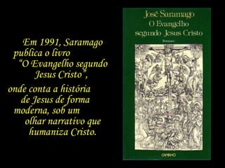 Em 1991, Saramago publica o livro  “O Evangelho segundo Jesus Cristo”,  onde conta a história  de Jesus de forma  moderna, sob um  olhar narrativo que humaniza Cristo. 