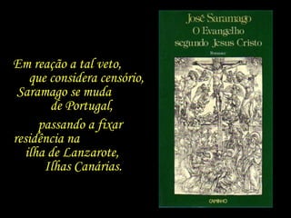 Em reação a tal veto,  que considera censório, Saramago se muda  de Portugal,  passando a fixar  residência na  ilha de Lanzarote,  Ilhas Canárias.  