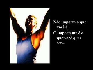 Não importa o que
você é.
O importante é o
que você quer
ser...
 