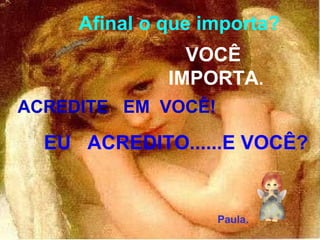 Afinal o que importa? VOCÊ  IMPORTA . ACREDITE  EM  VOCÊ! EU  ACREDITO......E VOCÊ? Paula. 
