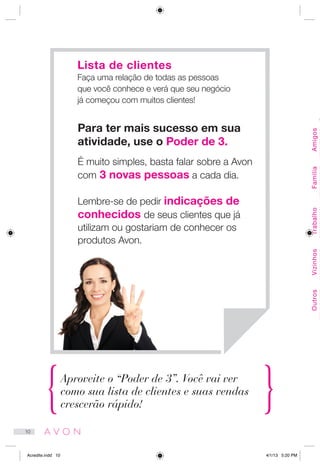 Aproveite o “Poder de 3”. Você vai ver
como sua lista de clientes e suas vendas
crescerão rápido!
Para ter mais sucesso em sua
atividade, use o Poder de 3.
É muito simples, basta falar sobre a Avon
com 3 novas pessoas a cada dia.
Lembre-se de pedir indicações de
conhecidos de seus clientes que já
utilizam ou gostariam de conhecer os
produtos Avon.
Lista de clientes
Faça uma relação de todas as pessoas
que você conhece e verá que seu negócio
já começou com muitos clientes!
Amigos
C
FamíliaTrabalhoVizinhosOutros
10
Acredite.indd 10 4/1/13 5:20 PM
 
