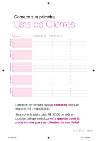 Comece sua primeira
Lista de Clientes
1
2
3
1 2 3
1 2 3
1 2 3
Amigos
Lembre-se de consultar os seus contatos no celular,
lista de e-mail e redes sociais.
Se a mulher brasileira gasta R$ 100,00 por mês em
produtos de higiene e beleza, veja quanto você já
pode vender para as clientes de sua lista!
Clientes Indicações – Poder de 3
1
2
3
1 2 3
1 2 3
1 2 3
Família
1
2
3
1 2 3
1 2 3
1 2 3
Trabalho
1
2
3
1 2 3
1 2 3
1 2 3
Vizinhos
1
2
3
1 2 3
1 2 3
1 2 3
Outros
11
Acredite.indd 11 4/1/13 5:20 PM
 