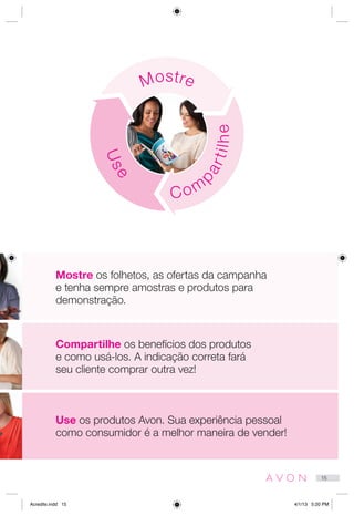 Compartilhe os benefícios dos produtos
e como usá-los. A indicação correta fará
seu cliente comprar outra vez!
Use os produtos Avon. Sua experiência pessoal
como consumidor é a melhor maneira de vender!
Mostre
Use
Com
partilhe
Mostre os folhetos, as ofertas da campanha
e tenha sempre amostras e produtos para
demonstração.
15
Acredite.indd 15 4/1/13 5:20 PM
 