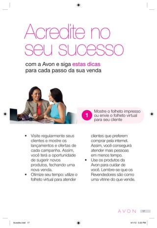 Acredite no
seu sucesso
•	 Visite regularmente seus
clientes e mostre os
lançamentos e ofertas de
cada campanha. Assim,
você terá a oportunidade
de sugerir novos
produtos, fechando uma
nova venda.
•	 Otimize seu tempo: utilize o
folheto virtual para atender
clientes que preferem
comprar pela internet.
Assim, você conseguirá
atender mais pessoas
em menos tempo.
•	 Use os produtos da
Avon para cuidar de
você. Lembre-se que os
Revendedores são como
uma vitrine do que vende.
Mostre o folheto impresso
ou envie o folheto virtual
para seu cliente
com a Avon e siga estas dicas
para cada passo da sua venda
1
17
Acredite.indd 17 4/1/13 5:20 PM
 