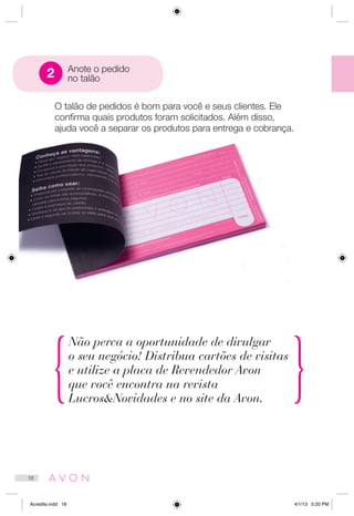 O talão de pedidos é bom para você e seus clientes. Ele
confirma quais produtos foram solicitados. Além disso,
ajuda você a separar os produtos para entrega e cobrança.
Não perca a oportunidade de divulgar
o seu negócio! Distribua cartões de visitas
e utilize a placa de Revendedor Avon
que você encontra na revista
LucrosNovidades e no site da Avon.
Anote o pedido
no talão2
18
Acredite.indd 18 4/1/13 5:20 PM
 