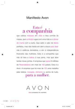 Manifesto Avon
Esta é
a companhia
que coloca máscara em cílios e leva comida às
mesas, que combate rugas com uma mão e o câncer
de mama com a outra. Que sabe o valor de lábios
perfeitos, mas não hesita em abrir a boca para dizer
não à violência doméstica, e sim à independência
financeira das mulheres. Esta é a companhia que
não só leva a beleza à sua porta, mas que abre
tantas novas portas. A empresa que apoia 6 milhões
de Revendedores em mais de 100 países. Esta é a
Avon. A empresa que há mais de 125 anos trabalha
pela beleza, inovação, otimismo e, acima de tudo,
para a mulher.
2
Acredite.indd 2 4/1/13 5:19 PM
 