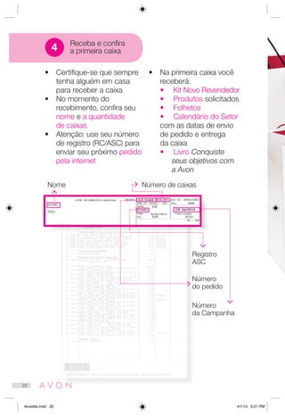NOME:
END:
•	 Certifique-se que sempre
tenha alguém em casa
para receber a caixa
•	 No momento do
recebimento, confira seu
nome e a quantidade
de caixas
•	 Atenção: use seu número
de registro (RC/ASC) para
enviar seu próximo pedido
pela internet
•	 Na primeira caixa você
receberá:
•	 Kit Novo Revendedor
•	 Produtos solicitados
•	 Folhetos
•	 Calendário do Setor
com as datas de envio
de pedido e entrega
da caixa
•	 Livro Conquiste
seus objetivos com
a Avon
Nome Número de caixas
Registro
ASC
Número
do pedido
Número
da Campanha
Receba e confira
a primeira caixa4
A.D: 512842 CX: 001
RC/ASC: CP. 04/2013
20
Acredite.indd 20 4/1/13 5:21 PM
 