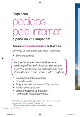Faça seus
pedidos
pela internet
a partir da 2ª Campanha*.
Conheça as vantagens para quem usa o site:
•	 Envio de pedidos
•	 Informações sobre produtos
•	 Dicas de vendas
•	 Programas de incentivos da Campanha
•	 Treinamentos gratuitos
•	 Status e histórico de pedidos**
•	 Controle de seus pagamentos**
Acesse www.avon.com.br e cadastre-se.
* Revendedores que se cadastraram pelo site da Avon poderão enviar
pedidos pela internet desde a 1ª campanha.
** Disponível apenas para pedidos enviados pela internet.
Você sabia que os Revendedores que
enviam pedidos pela internet têm acesso
a ofertas exclusivas ou instantâneas com
descontos incríveis? Acesse o site e confira!
22
Acredite.indd 22 4/1/13 5:21 PM
 