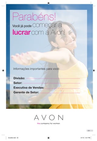 Informações importantes para você:
Divisão:
Setor:
Executiva de Vendas:
Gerente de Setor:
Você já pode começar a
lucrarcom a Avon!
Parabéns!
23
Acredite.indd 23 4/1/13 5:21 PM
 