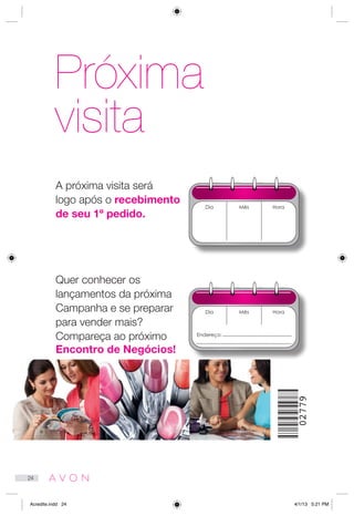 Próxima
visita
Dia
Dia
Mês
Mês
Hora
Hora
A próxima visita será
logo após o recebimento
de seu 1º pedido.
Quer conhecer os
lançamentos da próxima
Campanha e se preparar
para vender mais?
Compareça ao próximo
Encontro de Negócios!
Endereço:
02779
24
Acredite.indd 24 4/1/13 5:21 PM
 