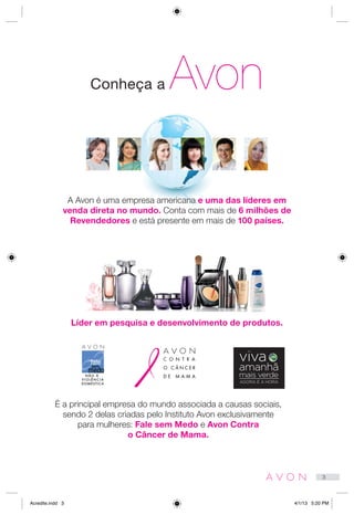 Conheça a Avon
A Avon é uma empresa americana e uma das líderes em
venda direta no mundo. Conta com mais de 6 milhões de
Revendedores e está presente em mais de 100 países.
Líder em pesquisa e desenvolvimento de produtos.
É a principal empresa do mundo associada a causas sociais,
sendo 2 delas criadas pelo Instituto Avon exclusivamente
para mulheres: Fale sem Medo e Avon Contra
o Câncer de Mama.
amanhã
mais verde
AGORA É A HORA
viva
3
Acredite.indd 3 4/1/13 5:20 PM
 