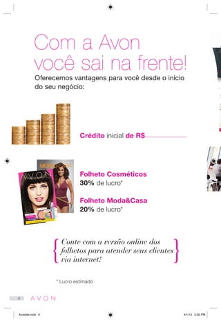 Com a Avon
você sai na frente!
Crédito inicial de R$
Folheto Cosméticos
30% de lucro*
Folheto Moda&Casa
20% de lucro*
Oferecemos vantagens para você desde o início
do seu negócio:
Conte com a versão online dos
folhetos para atender seus clientes
via internet!
* Lucro estimado
SILHUETA
PERFEITA
Um corpo modelado
para você.
Campanha 06/2013
201306_BR_42_001.indd 1 1/3/13 6:32 PM
6
Acredite.indd 6 4/1/13 5:20 PM
 