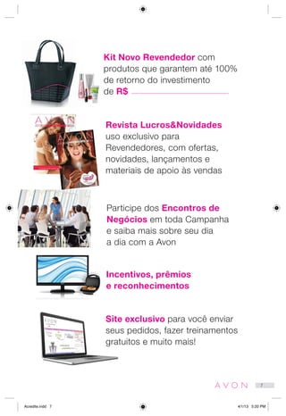 Kit Novo Revendedor com
produtos que garantem até 100%
de retorno do investimento
de R$
Revista Lucros&Novidades
uso exclusivo para
Revendedores, com ofertas,
novidades, lançamentos e
materiais de apoio às vendas
Participe dos Encontros de
Negócios em toda Campanha
e saiba mais sobre seu dia
a dia com a Avon
Incentivos, prêmios
e reconhecimentos
Site exclusivo para você enviar
seus pedidos, fazer treinamentos
gratuitos e muito mais!
7
Acredite.indd 7 4/1/13 5:20 PM
 