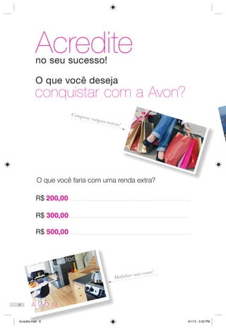 O que você faria com uma renda extra?
Comprar roupas novas!
Mobiliar sua casa!
R$ 500,00
R$ 300,00
R$ 200,00
Acrediteno seu sucesso!
O que você deseja
conquistar com a Avon?
8
Acredite.indd 8 4/1/13 5:20 PM
 