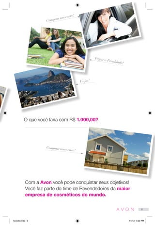 Com a Avon você pode conquistar seus objetivos!
Você faz parte do time de Revendedores da maior
empresa de cosméticos do mundo.
O que você faria com R$ 1.000,00?
Viajar!
Comprar uma casa!
Pagar a Faculdade!
Comprar um carro!
9
Acredite.indd 9 4/1/13 5:20 PM
 