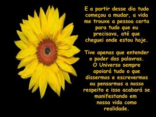 E a partir desse dia tudoE a partir desse dia tudo
começou a mudar, a vidacomeçou a mudar, a vida
me trouxe a pessoa certame trouxe a pessoa certa
para tudo que eupara tudo que eu
precisava, até queprecisava, até que
cheguei onde estou hoje.cheguei onde estou hoje.
Tive apenas que entenderTive apenas que entender
o poder das palavras.o poder das palavras.
O Universo sempreO Universo sempre
apoiará tudo o queapoiará tudo o que
dissermos e escrevermosdissermos e escrevermos
ou pensarmos a nossoou pensarmos a nosso
respeito e isso acabará serespeito e isso acabará se
manifestando emmanifestando em
nossa vida comonossa vida como
realidade.realidade.
 