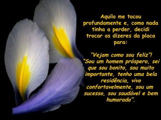 Aquilo me tocouAquilo me tocou
profundamente e, como nadaprofundamente e, como nada
tinha a perder, deciditinha a perder, decidi
trocar os dizeres da placatrocar os dizeres da placa
para:para:
““Vejam como sou feliz”!Vejam como sou feliz”!
““Sou um homem próspero, seiSou um homem próspero, sei
que sou bonito, sou muitoque sou bonito, sou muito
importante, tenho uma belaimportante, tenho uma bela
residência, vivoresidência, vivo
confortavelmente, sou umconfortavelmente, sou um
sucesso, sou saudável e bemsucesso, sou saudável e bem
humorado”.humorado”.
 