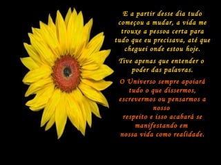 E a partir desse dia tudo começou a mudar, a vida me trouxe a pessoa certa para tudo que eu precisava, até que cheguei onde estou hoje. Tive apenas que entender o  poder das palavras. O Universo sempre apoiará tudo o que dissermos, escrevermos ou pensarmos a nosso  respeito e isso acabará se manifestando em  nossa vida como   realidade. 