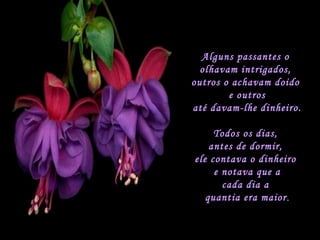 Alguns passantes o  olhavam intrigados,  outros o achavam doido  e outros até davam-lhe dinheiro. Todos os dias,  antes de dormir,  ele contava o dinheiro  e notava que a cada dia a  quantia era maior . 