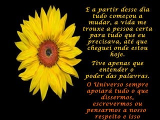 E a partir desse diaE a partir desse dia
tudo começou atudo começou a
mudar, a vida memudar, a vida me
trouxe a pessoa certatrouxe a pessoa certa
para tudo que eupara tudo que eu
precisava, até queprecisava, até que
cheguei onde estoucheguei onde estou
hoje.hoje.
Tive apenas queTive apenas que
entender oentender o
poder das palavras.poder das palavras.
O Universo sempreO Universo sempre
apoiará tudo o queapoiará tudo o que
dissermos,dissermos,
escrevermos ouescrevermos ou
pensarmos a nossopensarmos a nosso
respeito e issorespeito e isso
 
