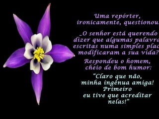 Uma repórter,Uma repórter,
ironicamente, questionou:ironicamente, questionou:
_O senhor está querendo_O senhor está querendo
dizer que algumas palavradizer que algumas palavra
escritas numa simples placescritas numa simples plac
modificaram a sua vida?modificaram a sua vida?
Respondeu o homem,Respondeu o homem,
cheio de bom humor:cheio de bom humor:
““Claro que não,Claro que não,
minha ingênua amiga!minha ingênua amiga!
PrimeiroPrimeiro
eu tive que acreditareu tive que acreditar
nelas!”nelas!”
 