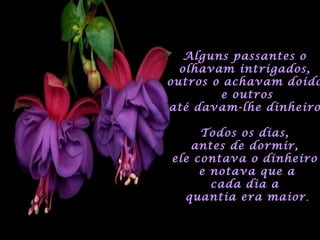 Alguns passantes oAlguns passantes o
olhavam intrigados,olhavam intrigados,
outros o achavam doidooutros o achavam doido
e outrose outros
até davam-lhe dinheiroaté davam-lhe dinheiro
Todos os dias,Todos os dias,
antes de dormir,antes de dormir,
ele contava o dinheiroele contava o dinheiro
e notava que ae notava que a
cada dia acada dia a
quantia era maiorquantia era maior.
 