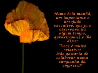 Numa bela manhã,Numa bela manhã,
um importante eum importante e
arrojadoarrojado
executivo, que já oexecutivo, que já o
observava háobservava há
algum tempo,algum tempo,
aproximou-se e lheaproximou-se e lhe
disse:disse:
““Você é muitoVocê é muito
criativo!criativo!
Não gostaria deNão gostaria de
colaborar numacolaborar numa
campanha dacampanha da
empresaempresa?”
 