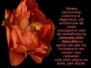 NumaNuma
entrevistaentrevista
coletiva àcoletiva à
imprensa, eleimprensa, ele
esclareceu deesclareceu de
comocomo
conseguira sairconseguira sair
da mendicânciada mendicância
para tão altapara tão alta
posição.posição.
Contou ele:Contou ele:
- Bem, houveBem, houve
época em que euépoca em que eu
costumava mecostumava me
sentar nassentar nas
calçadascalçadas
com uma placa aocom uma placa ao
lado, que dizia:lado, que dizia:
 