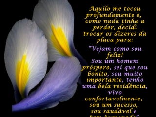 Aquilo me tocouAquilo me tocou
profundamente e,profundamente e,
como nada tinha acomo nada tinha a
perder, decidiperder, decidi
trocar os dizeres datrocar os dizeres da
placa para:placa para:
““Vejam como souVejam como sou
feliz!feliz!
Sou um homemSou um homem
prósperopróspero, sei que sou, sei que sou
bonitobonito, sou muito, sou muito
importanteimportante, tenho, tenho
umauma bela residênciabela residência,,
vivovivo
confortavelmente,confortavelmente,
sou um sucesso,sou um sucesso,
sou saudávelsou saudável ee
 