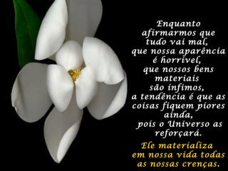 EnquantoEnquanto
afirmarmos queafirmarmos que
tudo vai mal,tudo vai mal,
que nossa aparênciaque nossa aparência
é horrível,é horrível,
que nossos bensque nossos bens
materiaismateriais
são ínfimos,são ínfimos,
a tendência é que asa tendência é que as
coisas fiquem piorescoisas fiquem piores
ainda,ainda,
pois o Universo aspois o Universo as
reforçará.reforçará.
Ele materializaEle materializa
em nossa vida todasem nossa vida todas
as nossas crençasas nossas crenças..
 