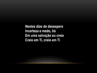 Nestes dias de desespero
Incerteza e medo, há
Em uma salvação eu creio
Creio em Ti, creio em Ti
 