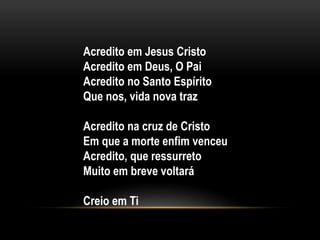 Acredito em Jesus Cristo
Acredito em Deus, O Pai
Acredito no Santo Espírito
Que nos, vida nova traz
Acredito na cruz de Cristo
Em que a morte enfim venceu
Acredito, que ressurreto
Muito em breve voltará
Creio em Ti
 