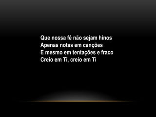 Que nossa fé não sejam hinos
Apenas notas em canções
E mesmo em tentações e fraco
Creio em Ti, creio em Ti
 