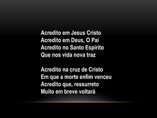 Acredito em Jesus Cristo
Acredito em Deus, O Pai
Acredito no Santo Espírito
Que nos vida nova traz
Acredito na cruz de Cristo
Em que a morte enfim venceu
Acredito que, ressurreto
Muito em breve voltará
 