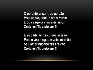 O perdido encontrou perdão
Pois agora, aqui, o amor venceu
E que a igreja viva este amor
Creio em Ti, creio em Ti
E as cadeias não prevalecerão
Pois o véu rasgou e veio ao chão
Seu amor não voltará em vão
Creio em Ti, creio em Ti
 