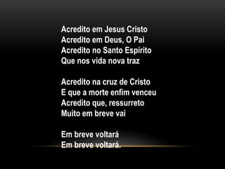 Acredito em Jesus Cristo
Acredito em Deus, O Pai
Acredito no Santo Espírito
Que nos vida nova traz
Acredito na cruz de Cristo
E que a morte enfim venceu
Acredito que, ressurreto
Muito em breve vai
Em breve voltará
Em breve voltará.
 