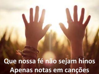 Que nossa fé não sejam hinos
Apenas notas em canções
 