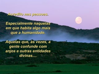 Acredito nas pessoas. Especialmente naquelas em que habita algo mais que a humanidade. Aquelas que, às vezes, a gente confunde com anjos e outras entidades divinas.... 