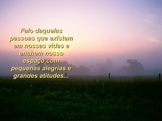 Falo daquelas pessoas que existem em nossas vidas e enchem nosso espaço com pequenas alegrias e grandes atitudes... 