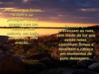 Pessoas que fazem o bem e se protegem do mal, apenas com um sorriso, uma palavra, um beijo, um abraço, uma oração... Pessoas que atravessam as ruas, sem medo da luz que existe nelas, caminham firmes e levantam a cabeça em momentos de puro desespero... 