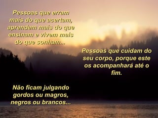 Pessoas que erram mais do que acertam, aprendem mais do que ensinam e vivem mais do que sonham...  Pessoas que cuidam do seu corpo, porque este os acompanhará até o fim. Não ficam julgando gordos ou magros, negros ou brancos... 